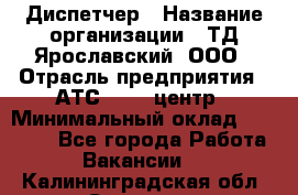 Диспетчер › Название организации ­ ТД Ярославский, ООО › Отрасль предприятия ­ АТС, call-центр › Минимальный оклад ­ 22 000 - Все города Работа » Вакансии   . Калининградская обл.,Советск г.